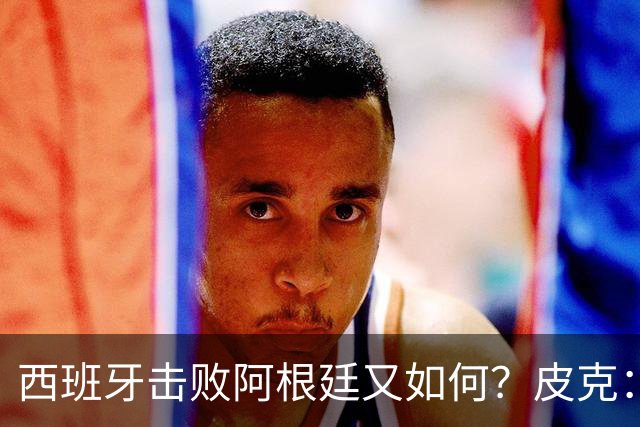 西班牙击败阿根廷又如何？皮克：一场比赛改变不了梅西时代历史的地位